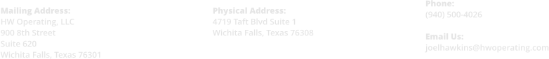 Physical Address: 4719 Taft Blvd Suite 1 Wichita Falls, Texas 76308    Phone: (940) 500-4026  Email Us: joelhawkins@hwoperating.com  Mailing Address: HW Operating, LLC 900 8th Street Suite 620 Wichita Falls, Texas 76301