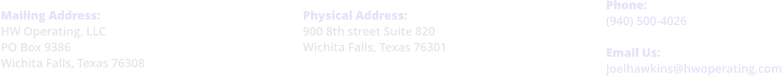 Physical Address: 900 8th street Suite 820 Wichita Falls, Texas 76301     Phone: (940) 500-4026  Email Us: joelhawkins@hwoperating.com  Mailing Address: HW Operating, LLC PO Box 9386 Wichita Falls, Texas 76308