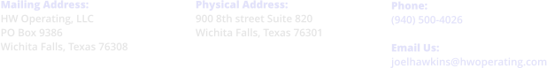 Physical Address: 900 8th street Suite 820 Wichita Falls, Texas 76301     Phone: (940) 500-4026  Email Us: joelhawkins@hwoperating.com  Mailing Address: HW Operating, LLC PO Box 9386 Wichita Falls, Texas 76308